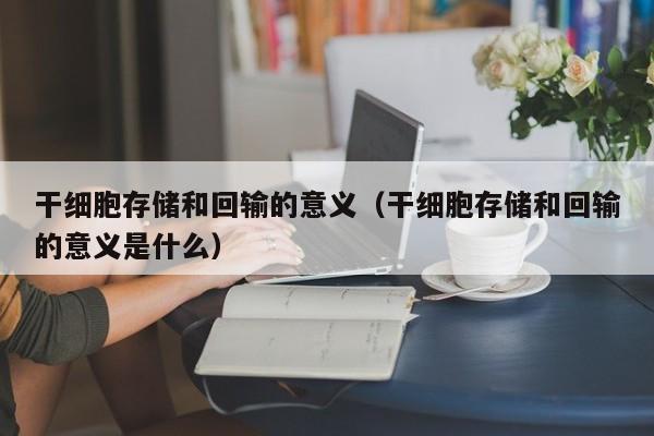 干细胞存储和回输的意义（干细胞存储和回输的意义是什么）