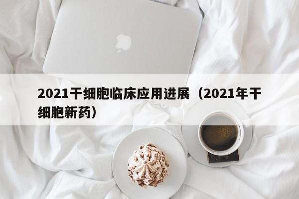 2021干细胞临床应用进展（2021年干细胞新药）