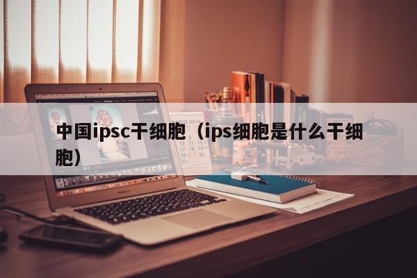 中国ipsc干细胞（ips细胞是什么干细胞）