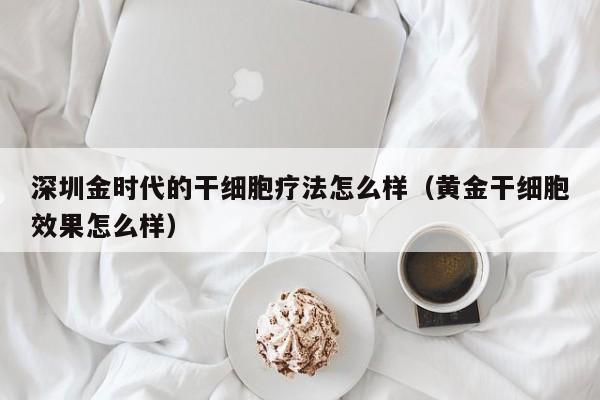 深圳金时代的干细胞疗法怎么样（黄金干细胞效果怎么样）