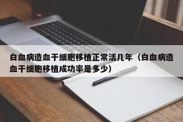 白血病造血干细胞移植正常活几年（白血病造血干细胞移植成功率是多少）