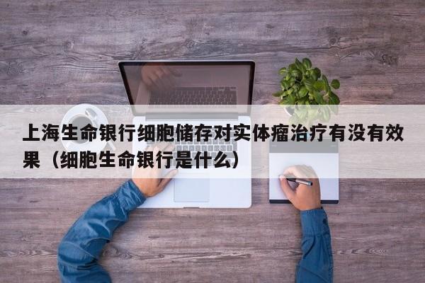 上海生命银行细胞储存对实体瘤治疗有没有效果（细胞生命银行是什么）