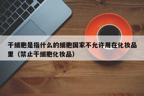 干细胞是指什么的细胞国家不允许用在化妆品里（禁止干细胞化妆品）