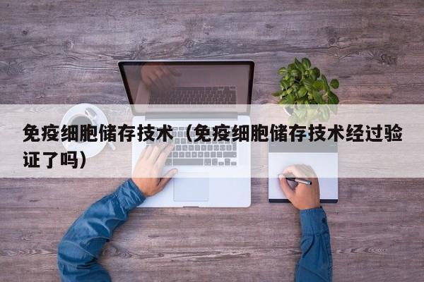 免疫细胞储存技术（免疫细胞储存技术经过验证了吗）