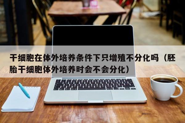 干细胞在体外培养条件下只增殖不分化吗（胚胎干细胞体外培养时会不会分化）