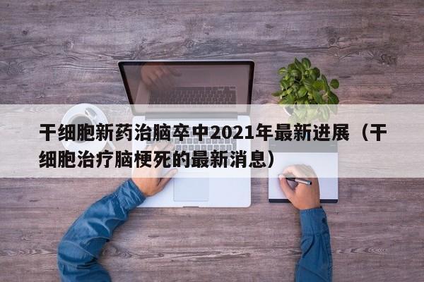 干细胞新药治脑卒中2021年最新进展（干细胞治疗脑梗死的最新消息）