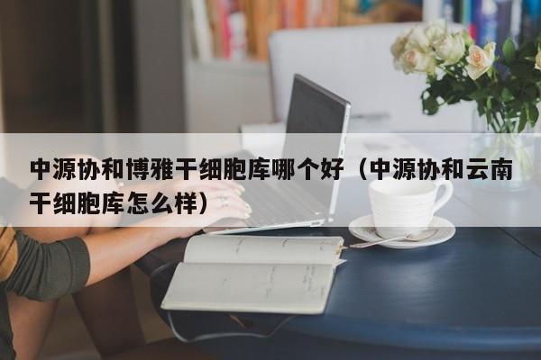 中源协和博雅干细胞库哪个好（中源协和云南干细胞库怎么样）