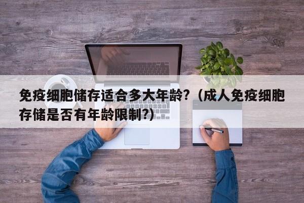 免疫细胞储存适合多大年龄?（成人免疫细胞存储是否有年龄限制?）