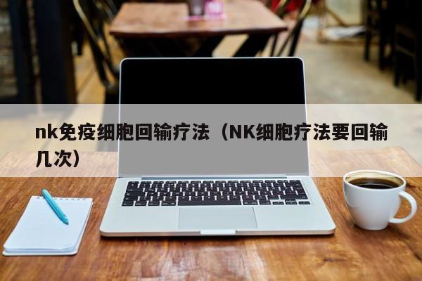 nk免疫细胞回输疗法（NK细胞疗法要回输几次）