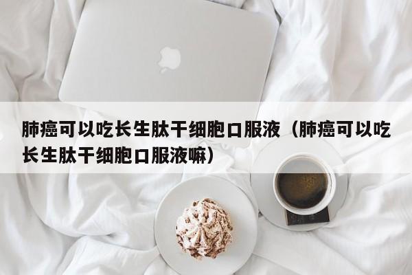 肺癌可以吃长生肽干细胞口服液（肺癌可以吃长生肽干细胞口服液嘛）