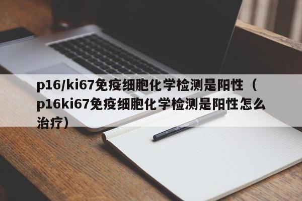 p16/ki67免疫细胞化学检测是阳性（p16ki67免疫细胞化学检测是阳性怎么治疗）