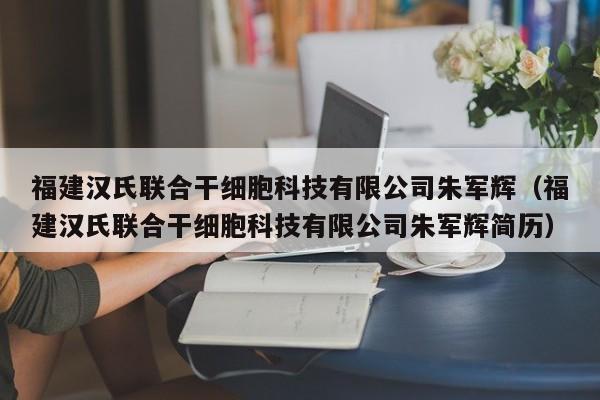 福建汉氏联合干细胞科技有限公司朱军辉（福建汉氏联合干细胞科技有限公司朱军辉简历）