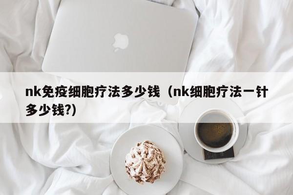 nk免疫细胞疗法多少钱（nk细胞疗法一针多少钱?）