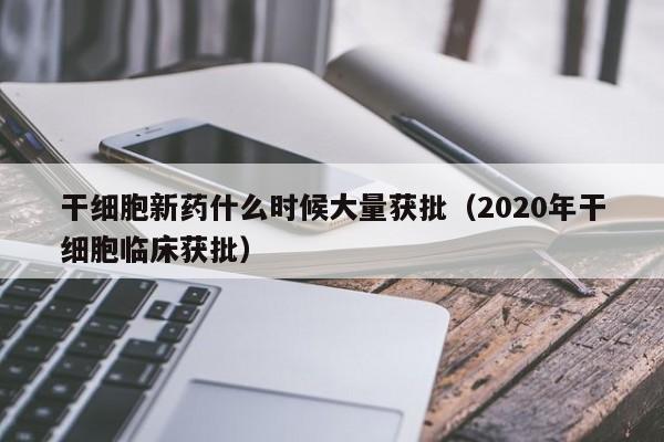 干细胞新药什么时候大量获批（2020年干细胞临床获批）