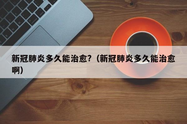 新冠肺炎多久能治愈?（新冠肺炎多久能治愈啊）