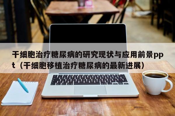 干细胞治疗糖尿病的研究现状与应用前景ppt（干细胞移植治疗糖尿病的最新进展）