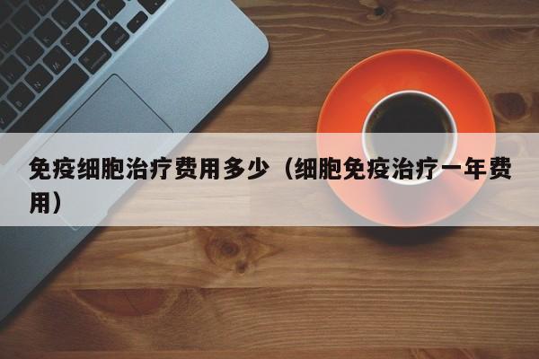 免疫细胞治疗费用多少（细胞免疫治疗一年费用）