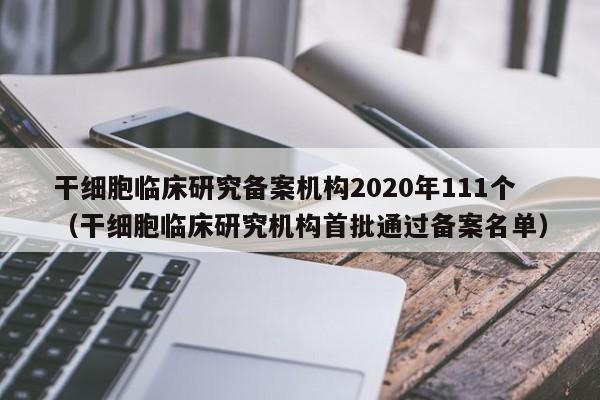 干细胞临床研究备案机构2020年111个（干细胞临床研究机构首批通过备案名单）