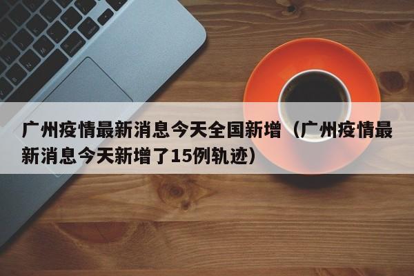 广州疫情最新消息今天全国新增（广州疫情最新消息今天新增了15例轨迹）