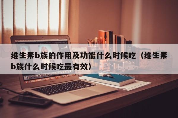 维生素b族的作用及功能什么时候吃（维生素b族什么时候吃最有效）