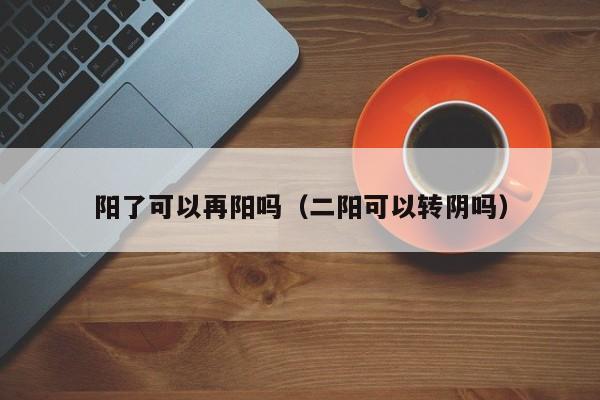 阳了可以再阳吗（二阳可以转阴吗）