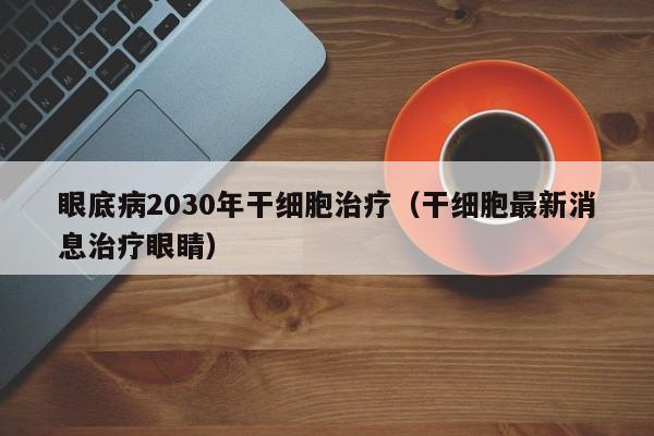 眼底病2030年干细胞治疗（干细胞最新消息治疗眼睛）