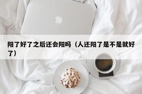 阳了好了之后还会阳吗（人还阳了是不是就好了）