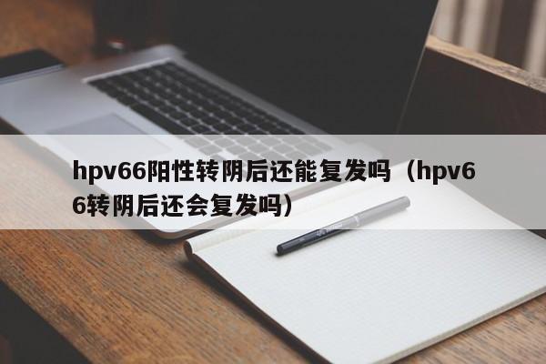 hpv66阳性转阴后还能复发吗（hpv66转阴后还会复发吗）