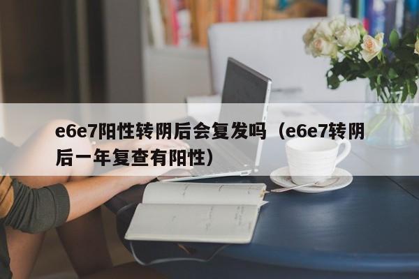 e6e7阳性转阴后会复发吗（e6e7转阴后一年复查有阳性）