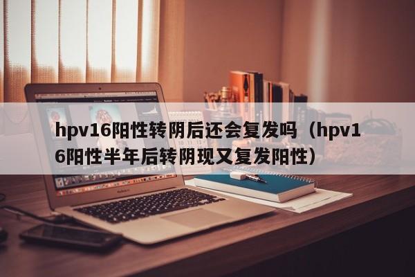 hpv16阳性转阴后还会复发吗（hpv16阳性半年后转阴现又复发阳性）