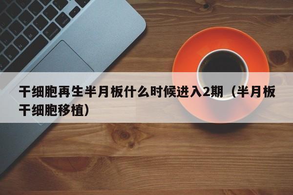 干细胞再生半月板什么时候进入2期（半月板干细胞移植）