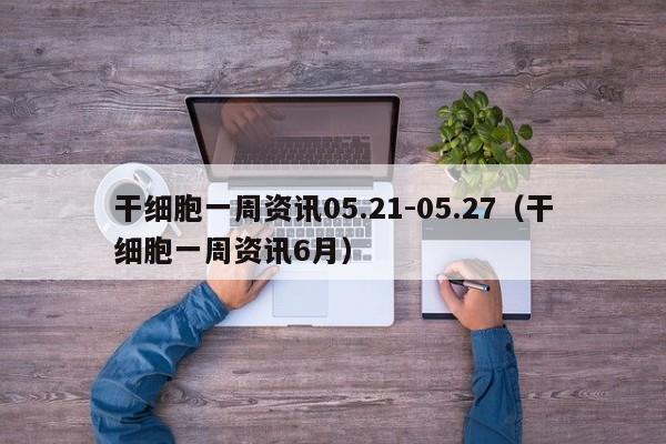 干细胞一周资讯05.21-05.27（干细胞一周资讯6月）