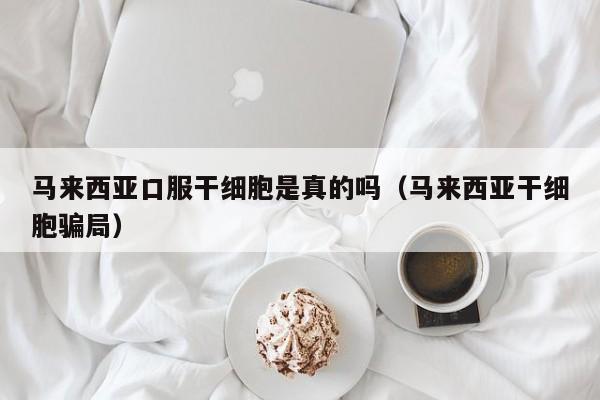 马来西亚口服干细胞是真的吗（马来西亚干细胞骗局）