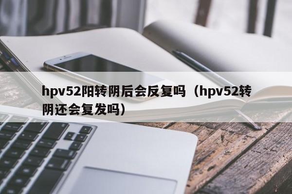 hpv52阳转阴后会反复吗（hpv52转阴还会复发吗）