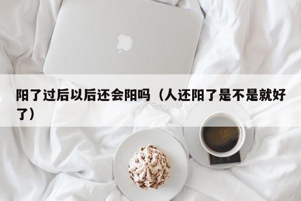 阳了过后以后还会阳吗（人还阳了是不是就好了）