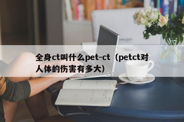 全身ct叫什么pet-ct（petct对人体的伤害有多大）