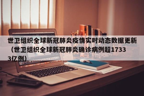 世卫组织全球新冠肺炎疫情实时动态数据更新（世卫组织全球新冠肺炎确诊病例超17333亿例）