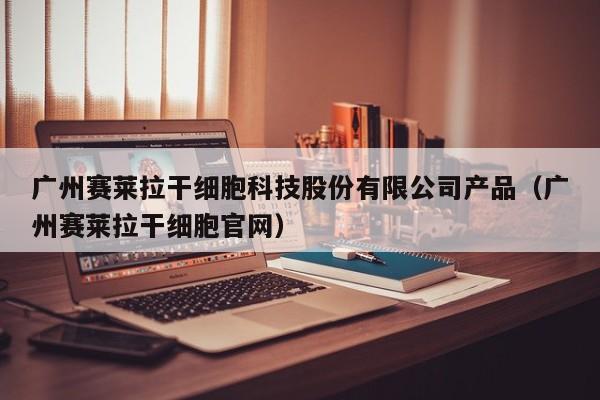 广州赛莱拉干细胞科技股份有限公司产品（广州赛莱拉干细胞官网）