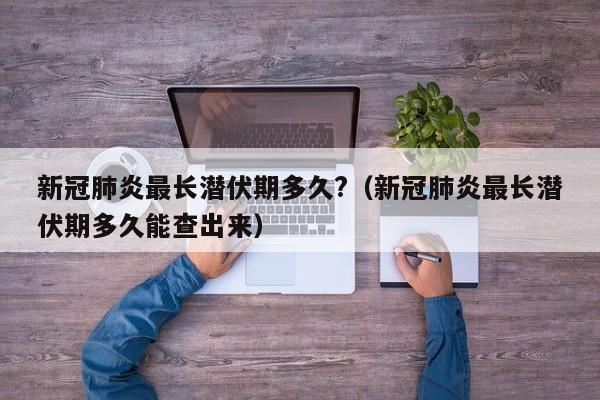 新冠肺炎最长潜伏期多久?（新冠肺炎最长潜伏期多久能查出来）