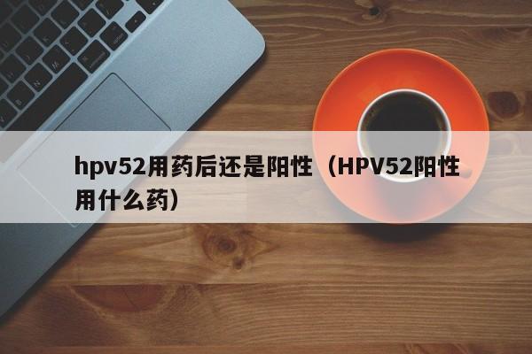 hpv52用药后还是阳性（HPV52阳性用什么药）