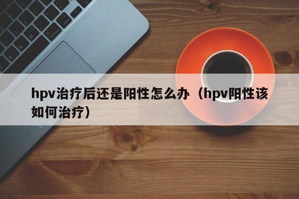 hpv治疗后还是阳性怎么办（hpv阳性该如何治疗）