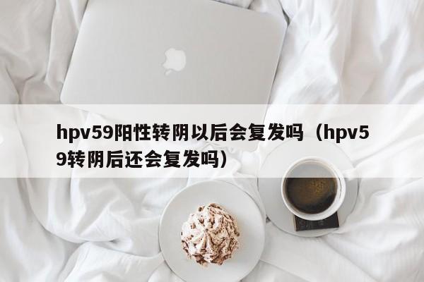 hpv59阳性转阴以后会复发吗（hpv59转阴后还会复发吗）