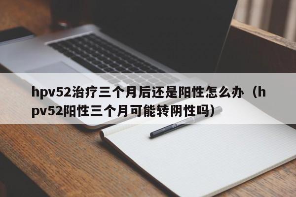 hpv52治疗三个月后还是阳性怎么办（hpv52阳性三个月可能转阴性吗）