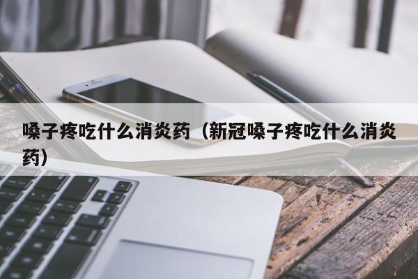 嗓子疼吃什么消炎药（新冠嗓子疼吃什么消炎药）