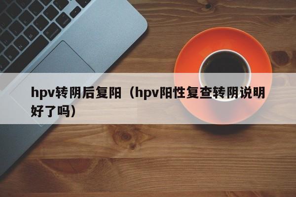 hpv转阴后复阳（hpv阳性复查转阴说明好了吗）