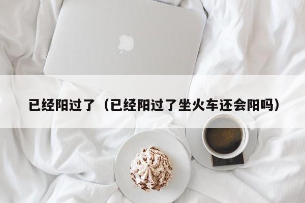 已经阳过了（已经阳过了坐火车还会阳吗）