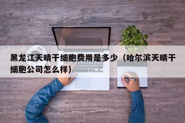 黑龙江天晴干细胞费用是多少（哈尔滨天晴干细胞公司怎么样）