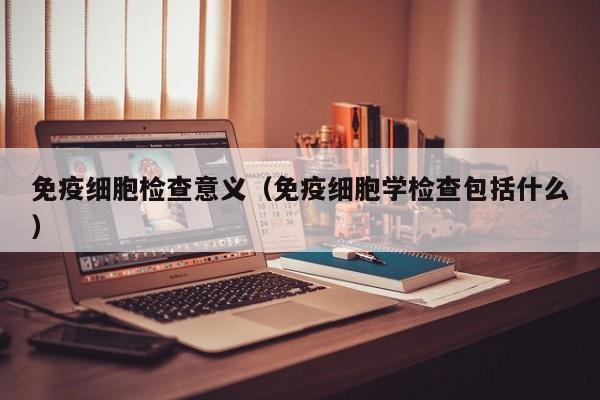 免疫细胞检查意义（免疫细胞学检查包括什么）