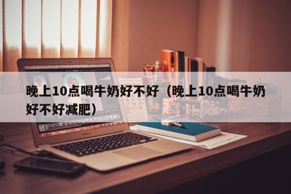 晚上10点喝牛奶好不好（晚上10点喝牛奶好不好减肥）