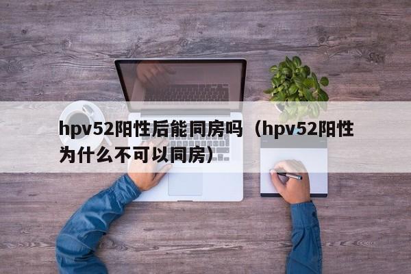 hpv52阳性后能同房吗（hpv52阳性为什么不可以同房）